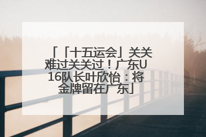 「十五运会」关关难过关关过！广东U16队长叶欣怡：将金牌留在广东
