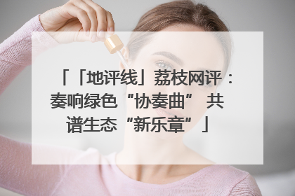 「地评线」荔枝网评：奏响绿色“协奏曲” 共谱生态“新乐章”