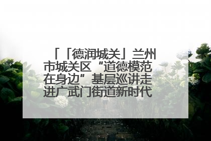 「德润城关」兰州市城关区“道德模范在身边”基层巡讲走进广武门街道新时代文明实践所