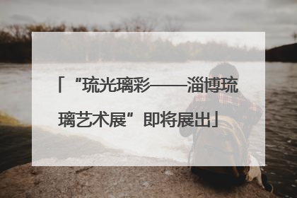 “琉光璃彩——淄博琉璃艺术展”即将展出