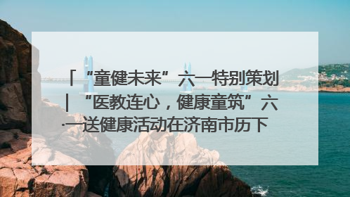 “童健未来”六一特别策划｜“医教连心，健康童筑”六·一送健康活动在济南市历下区俊德实验学校举行