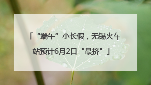 “端午”小长假，无锡火车站预计6月2日“最挤”