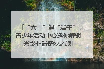 “六一”遇“端午”，青少年活动中心邀你解锁光影非遗奇妙之旅