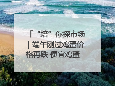 “培”你探市场｜端午刚过鸡蛋价格再跌 便宜鸡蛋还能吃多久？