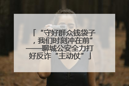 “守好群众钱袋子，我们时刻冲在前”——聊城公安全力打好反诈“主动仗”
