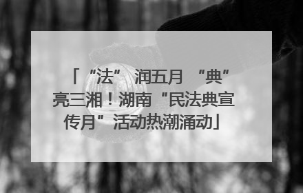 “法” 润五月 “典” 亮三湘！湖南“民法典宣传月”活动热潮涌动