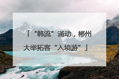 “韩流”涌动，郴州大举拓客“入境游”