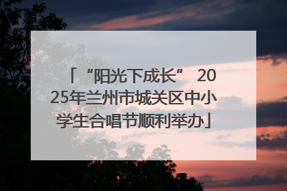 “阳光下成长” 2025年兰州市城关区中小学生合唱节顺利举办