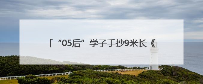 “05后”学子手抄9米长《孙子兵法》，这是小伙和曾祖父跨越七十年的“精神接力”