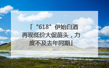 “618”伊始白酒再现低价大促苗头，力度不及去年同期