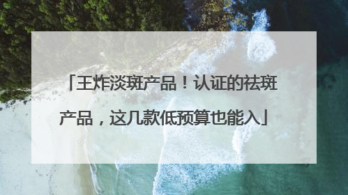 王炸淡斑产品！认证的祛斑产品，这几款低预算也能入