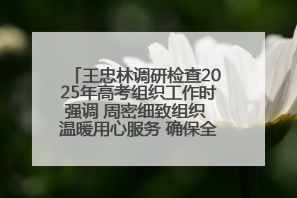 王忠林调研检查2025年高考组织工作时强调 周密细致组织 温暖用心服务 确保全省高考安全有序顺利
