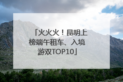 火火火！昆明上榜端午租车、入境游双TOP10