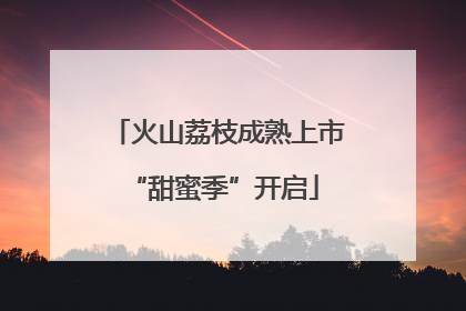 火山荔枝成熟上市 “甜蜜季”开启