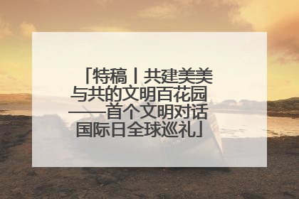 特稿丨共建美美与共的文明百花园——首个文明对话国际日全球巡礼