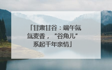 甘肃甘谷：端午氤氲麦香，“谷角儿”系起千年亲情