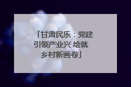 甘肃民乐：党建引领产业兴 绘就乡村新画卷