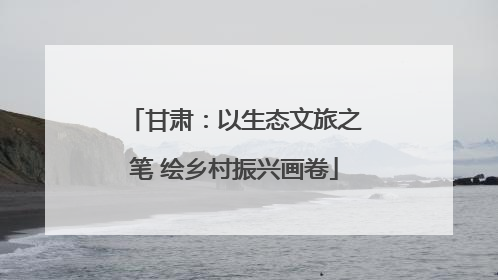 甘肃：以生态文旅之笔 绘乡村振兴画卷