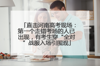 直击河南高考现场：第一个走错考场的人已出现，有考生穿“全对”战服入场引围观
