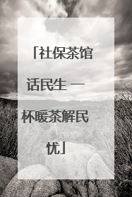 社保茶馆话民生 一杯暖茶解民忧