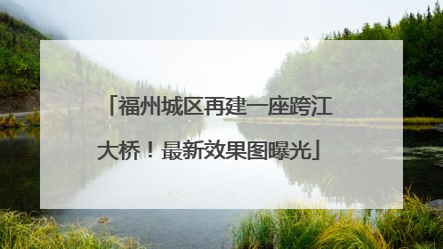 福州城区再建一座跨江大桥！最新效果图曝光