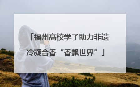 福州高校学子助力非遗冷凝合香“香飘世界”