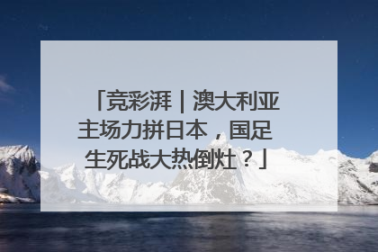 竞彩湃｜澳大利亚主场力拼日本，国足生死战大热倒灶？