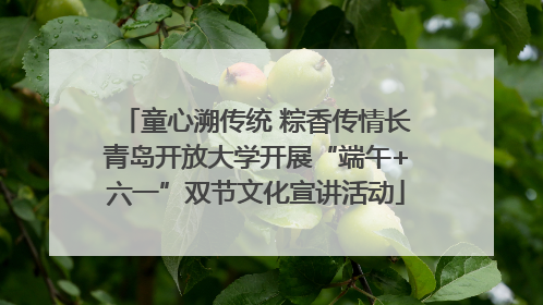 童心溯传统 粽香传情长青岛开放大学开展“端午+六一”双节文化宣讲活动