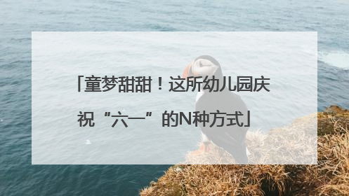 童梦甜甜！这所幼儿园庆祝“六一”的N种方式
