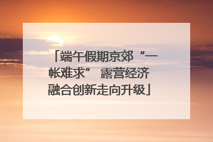 端午假期京郊“一帐难求” 露营经济融合创新走向升级