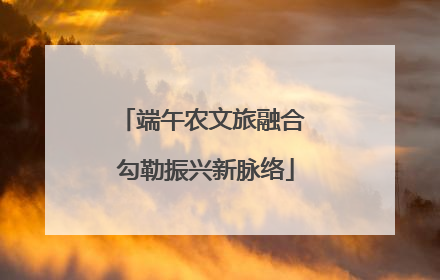 端午农文旅融合 勾勒振兴新脉络