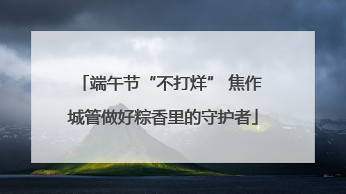 端午节“不打烊” 焦作城管做好粽香里的守护者
