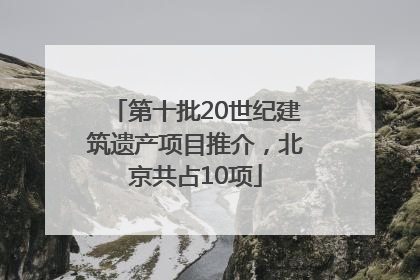第十批20世纪建筑遗产项目推介，北京共占10项