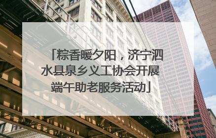 粽香暖夕阳，济宁泗水县泉乡义工协会开展端午助老服务活动