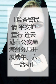 粽香警民情 平安护童行 连云港市公安局海州分局开展端午、六一活动