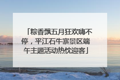 粽香飘五月狂欢嗨不停，平江石牛寨景区端午主题活动热忱迎客