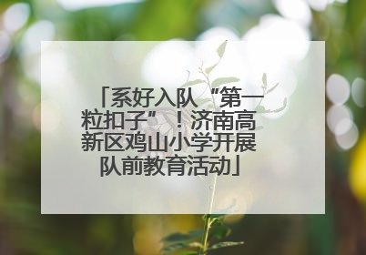 系好入队“第一粒扣子”！济南高新区鸡山小学开展队前教育活动