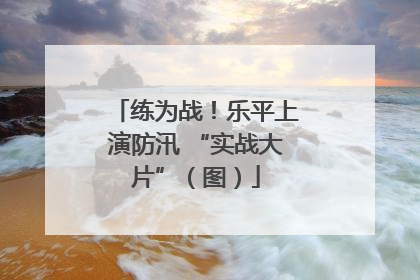 练为战！乐平上演防汛 “实战大片”（图）