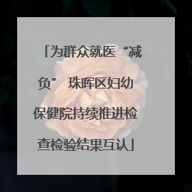为群众就医“减负” 珠晖区妇幼保健院持续推进检查检验结果互认