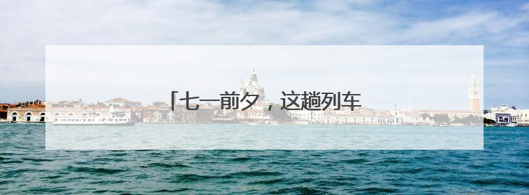 七一前夕，这趟列车载着历史与信仰启程
