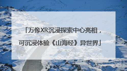 万像XR沉浸探索中心亮相，可沉浸体验《山海经》异世界