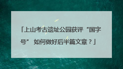 上山考古遗址公园获评“国字号” 如何做好后半篇文章？
