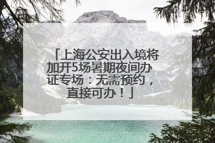 上海公安出入境将加开5场暑期夜间办证专场：无需预约，直接可办！