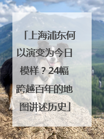 上海浦东何以演变为今日模样？24幅跨越百年的地图讲述历史