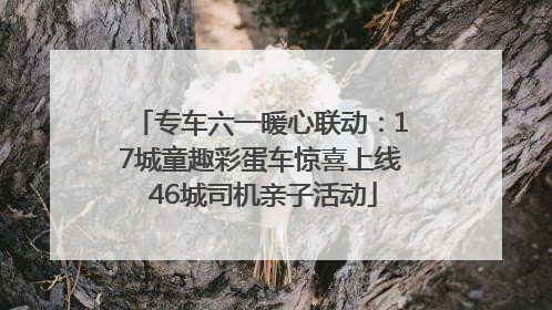 专车六一暖心联动：17城童趣彩蛋车惊喜上线 46城司机亲子活动