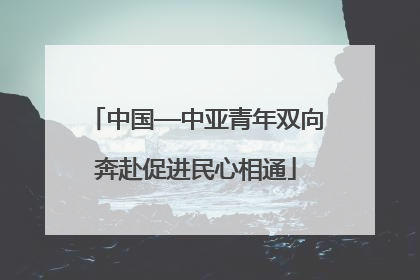 中国—中亚青年双向奔赴促进民心相通