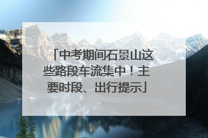 中考期间石景山这些路段车流集中！主要时段、出行提示