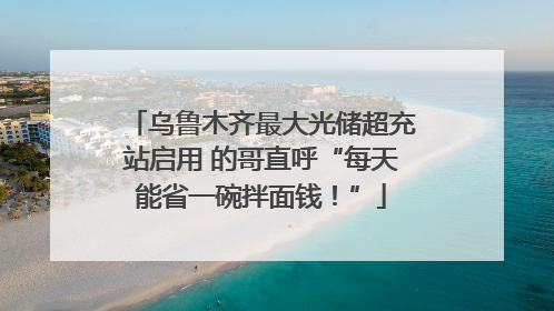 乌鲁木齐最大光储超充站启用 的哥直呼“每天能省一碗拌面钱！”
