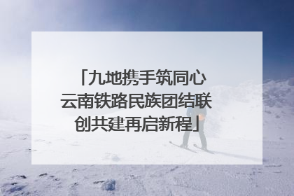 九地携手筑同心 云南铁路民族团结联创共建再启新程