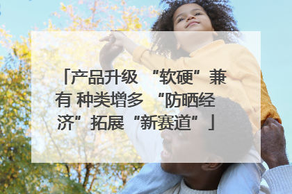 产品升级 “软硬”兼有 种类增多 “防晒经济”拓展“新赛道”